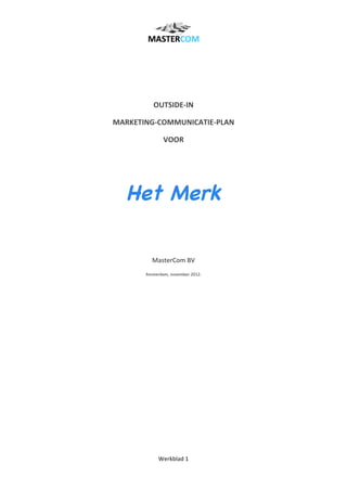  
Werkblad	
  1	
  
	
  
	
  
	
  
	
  
OUTSIDE-­‐IN	
  	
  
MARKETING-­‐COMMUNICATIE-­‐PLAN	
  
VOOR	
  	
  
	
  
Het Merk
	
  
	
  
	
  
MasterCom	
  BV	
  
Amsterdam,	
  november	
  2012.	
  
	
  
	
  
	
  
	
  
	
  
	
  
	
  
 