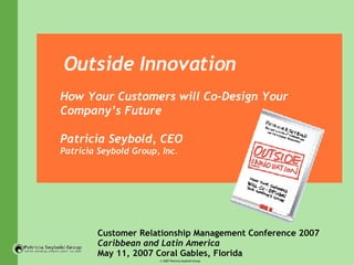 Outside Innovation How Your Customers will Co-Design Your Company’s Future Patricia Seybold, CEO  Patricia Seybold Group, Inc. Customer Relationship Management Conference 2007 Caribbean and Latin America May 11, 2007 Coral Gables, Florida 