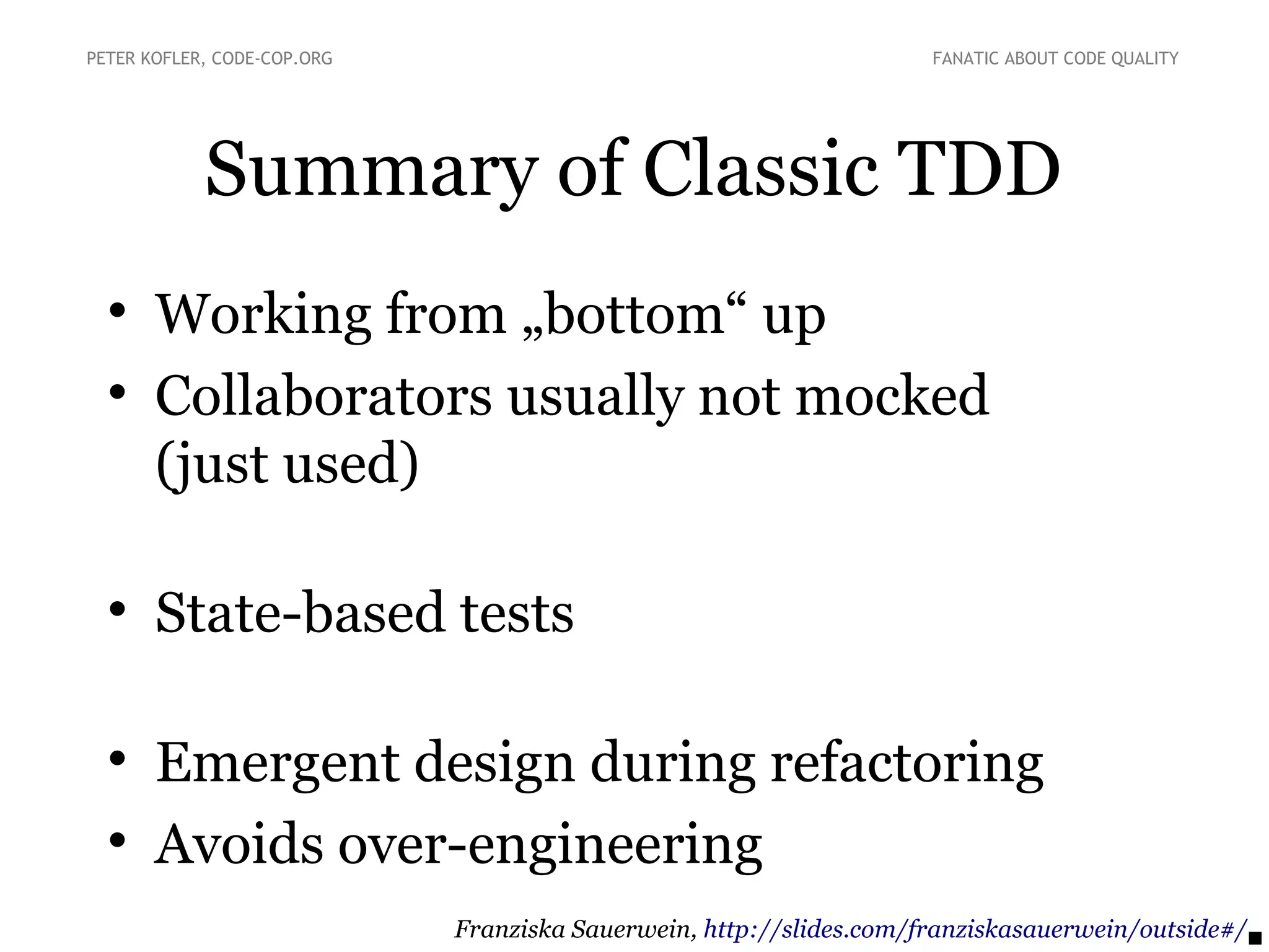 Summary of Classic TDD

Working from „bottom“ up

Collaborators usually not mocked
(just used)

State-based tests

Emergent design during refactoring

Avoids over-engineering
PETER KOFLER, CODE-COP.ORG FANATIC ABOUT CODE QUALITY
Franziska Sauerwein, http://slides.com/franziskasauerwein/outside#/
 