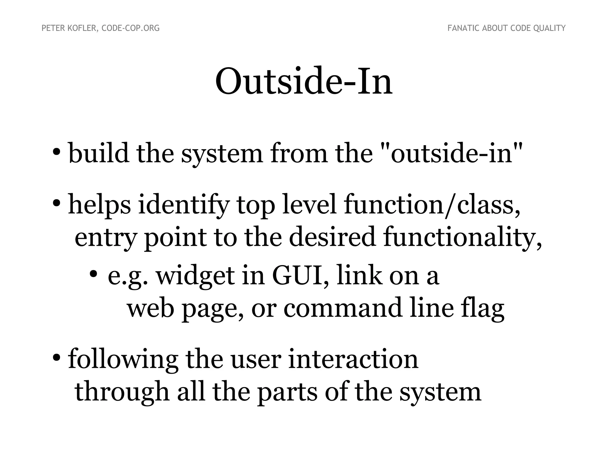Outside-In
●
build the system from the "outside-in"
●
helps identify top level function/class,
entry point to the desired functionality,
●
e.g. widget in GUI, link on a
web page, or command line flag
●
following the user interaction
through all the parts of the system
PETER KOFLER, CODE-COP.ORG FANATIC ABOUT CODE QUALITY
 