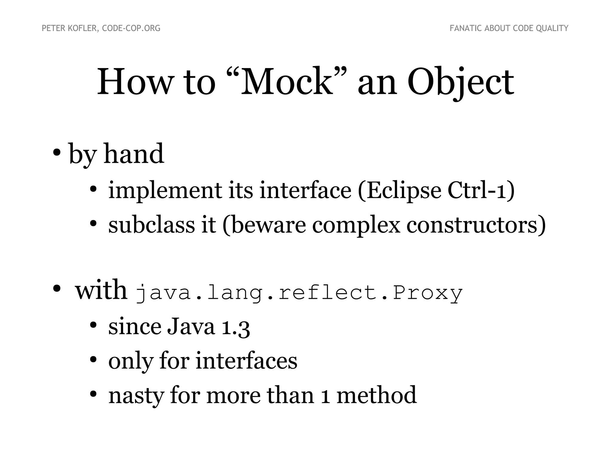 How to “Mock” an Object
●
by hand
●
implement its interface (Eclipse Ctrl-1)
●
subclass it (beware complex constructors)
●
with java.lang.reflect.Proxy
●
since Java 1.3
●
only for interfaces
●
nasty for more than 1 method
PETER KOFLER, CODE-COP.ORG FANATIC ABOUT CODE QUALITY
 