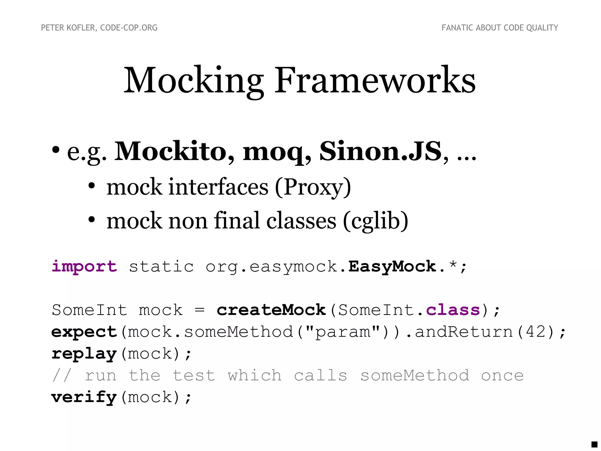Mocking Frameworks
●
e.g. Mockito, moq, Sinon.JS, ...
●
mock interfaces (Proxy)
●
mock non final classes (cglib)
import static org.easymock.EasyMock.*;
SomeInt mock = createMock(SomeInt.class);
expect(mock.someMethod("param")).andReturn(42);
replay(mock);
// run the test which calls someMethod once
verify(mock);
PETER KOFLER, CODE-COP.ORG FANATIC ABOUT CODE QUALITY
 