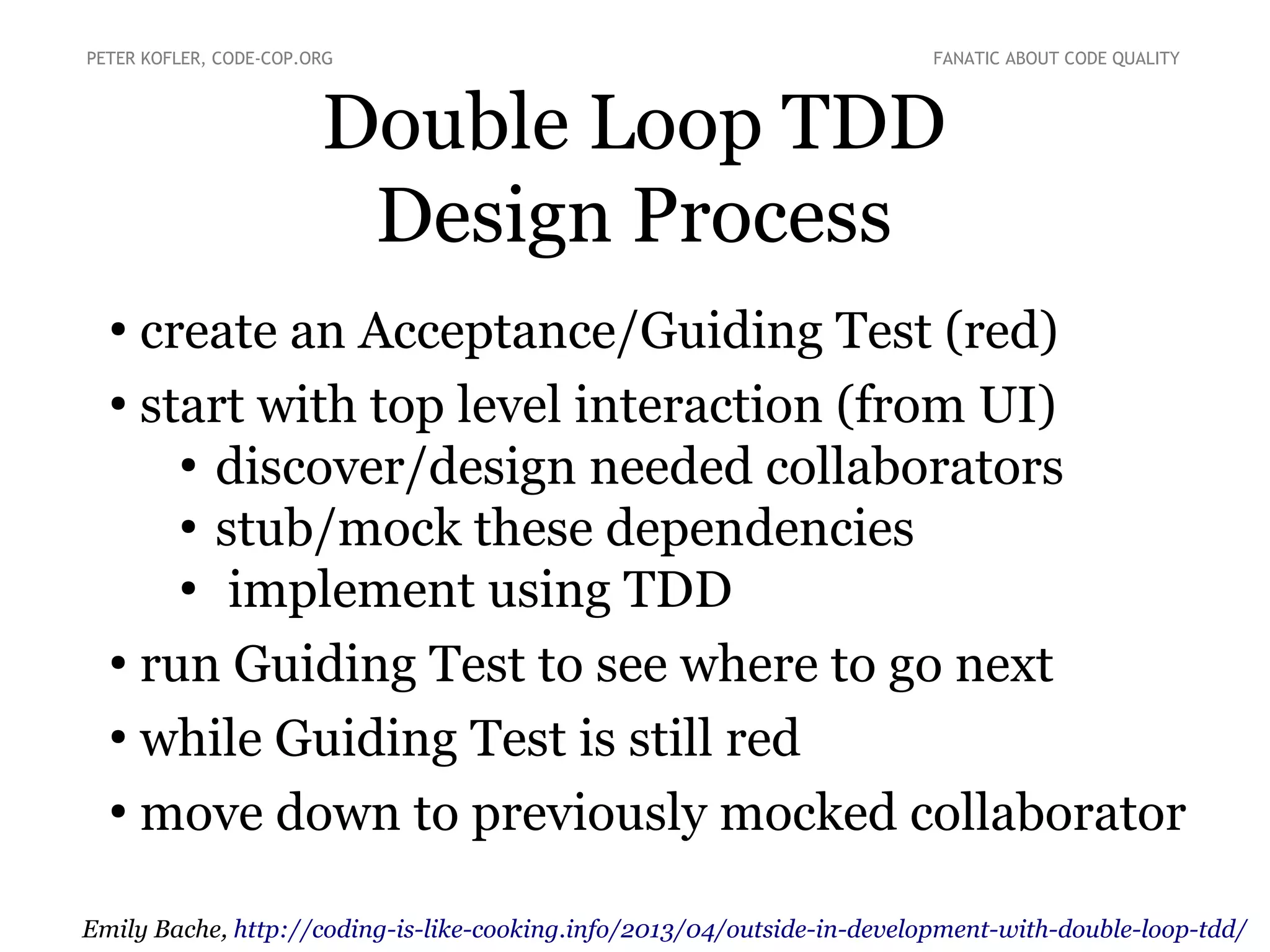 Double Loop TDD
Design Process
●
create an Acceptance/Guiding Test (red)
●
start with top level interaction (from UI)
●
discover/design needed collaborators
●
stub/mock these dependencies
●
implement using TDD
●
run Guiding Test to see where to go next
●
while Guiding Test is still red
●
move down to previously mocked collaborator
PETER KOFLER, CODE-COP.ORG FANATIC ABOUT CODE QUALITY
Emily Bache, http://coding-is-like-cooking.info/2013/04/outside-in-development-with-double-loop-tdd/
 