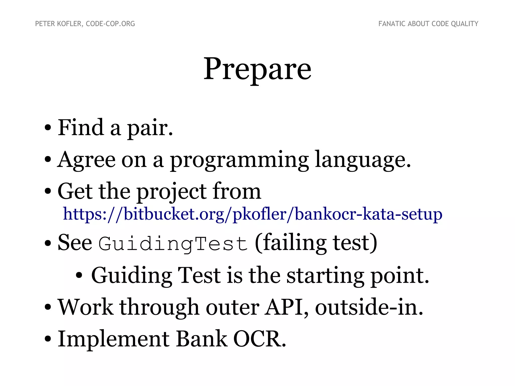 Prepare
● Find a pair.
● Agree on a programming language.
● Get the project from
https://bitbucket.org/pkofler/bankocr-kata-setup
● See GuidingTest (failing test)
● Guiding Test is the starting point.
● Work through outer API, outside-in.
● Implement Bank OCR.
PETER KOFLER, CODE-COP.ORG FANATIC ABOUT CODE QUALITY
 