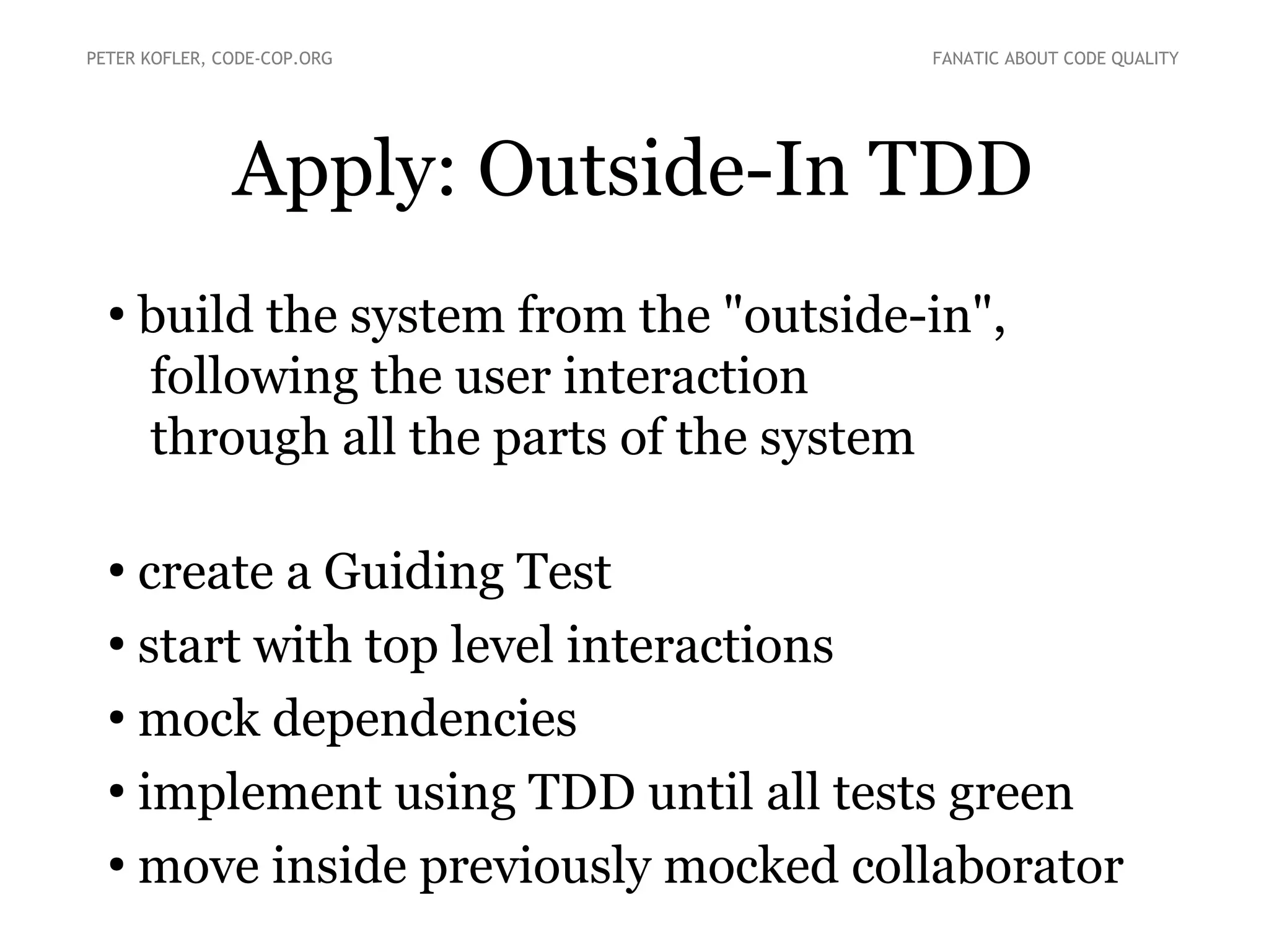 Apply: Outside-In TDD
●
build the system from the "outside-in",
following the user interaction
through all the parts of the system
●
create a Guiding Test
●
start with top level interactions
●
mock dependencies
●
implement using TDD until all tests green
●
move inside previously mocked collaborator
PETER KOFLER, CODE-COP.ORG FANATIC ABOUT CODE QUALITY
 