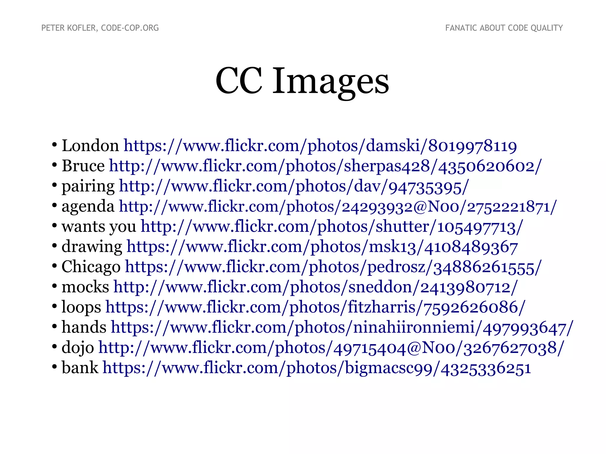CC Images
●
London https://www.flickr.com/photos/damski/8019978119
●
Bruce http://www.flickr.com/photos/sherpas428/4350620602/
●
pairing http://www.flickr.com/photos/dav/94735395/
●
agenda http://www.flickr.com/photos/24293932@N00/2752221871/
●
wants you http://www.flickr.com/photos/shutter/105497713/
●
drawing https://www.flickr.com/photos/msk13/4108489367
●
Chicago https://www.flickr.com/photos/pedrosz/34886261555/
●
mocks http://www.flickr.com/photos/sneddon/2413980712/
●
loops https://www.flickr.com/photos/fitzharris/7592626086/
●
hands https://www.flickr.com/photos/ninahiironniemi/497993647/
●
dojo http://www.flickr.com/photos/49715404@N00/3267627038/
●
bank https://www.flickr.com/photos/bigmacsc99/4325336251
PETER KOFLER, CODE-COP.ORG FANATIC ABOUT CODE QUALITY
 