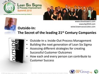 www.stevetowers.com
                                                                                                                                           www.bp2010.com
                                                                                                                                    www.towersassociates.com
                              Outside-In:
                              The Secret of the leading 21st Century Companies

                                               • Outside-In v. Inside-Out Process Management
                                               • Building the next generation of Lean Six Sigma
                                               • Assessing different strategies for creating
                                                 Successful Customer Outcomes
                                               • How each and every person can contribute to
                                                 Customer Success


© MMX www.bpgroup.org – steve.towers@bpgroup.org   Steve Towers – Creating A Successful Customer Outcome with Outside-In Thinking
 