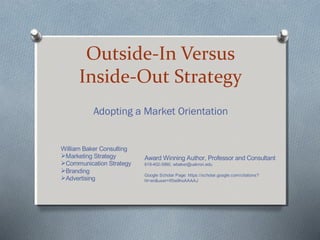 Outside-In Versus
Inside-Out Strategy
Adopting a Market Orientation
William Baker Consulting
Marketing Strategy
Communication Strategy
Branding
Advertising
Award Winning Author, Professor and Consultant
619-402-3990, wbaker@uakron.edu
Google Scholar Page: https://scholar.google.com/citations?
hl=en&user=If0w9hoAAAAJ
 
