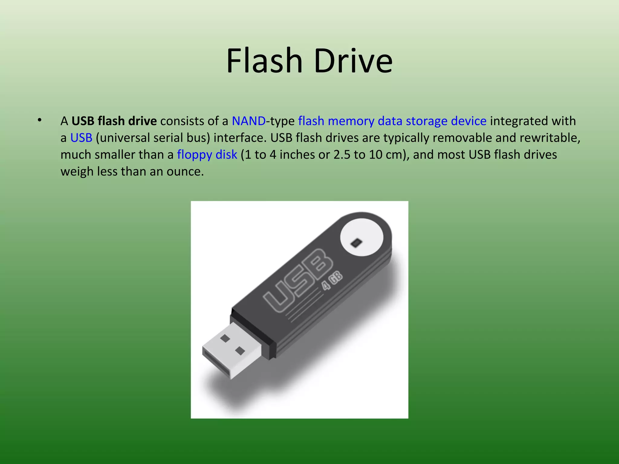 Flash Drive A  USB flash drive  consists of a  NAND -type  flash memory   data storage device  integrated with a  USB  (universal serial bus) interface. USB flash drives are typically removable and rewritable, much smaller than a  floppy disk  (1 to 4 inches or 2.5 to 10 cm), and most USB flash drives weigh less than an ounce. 