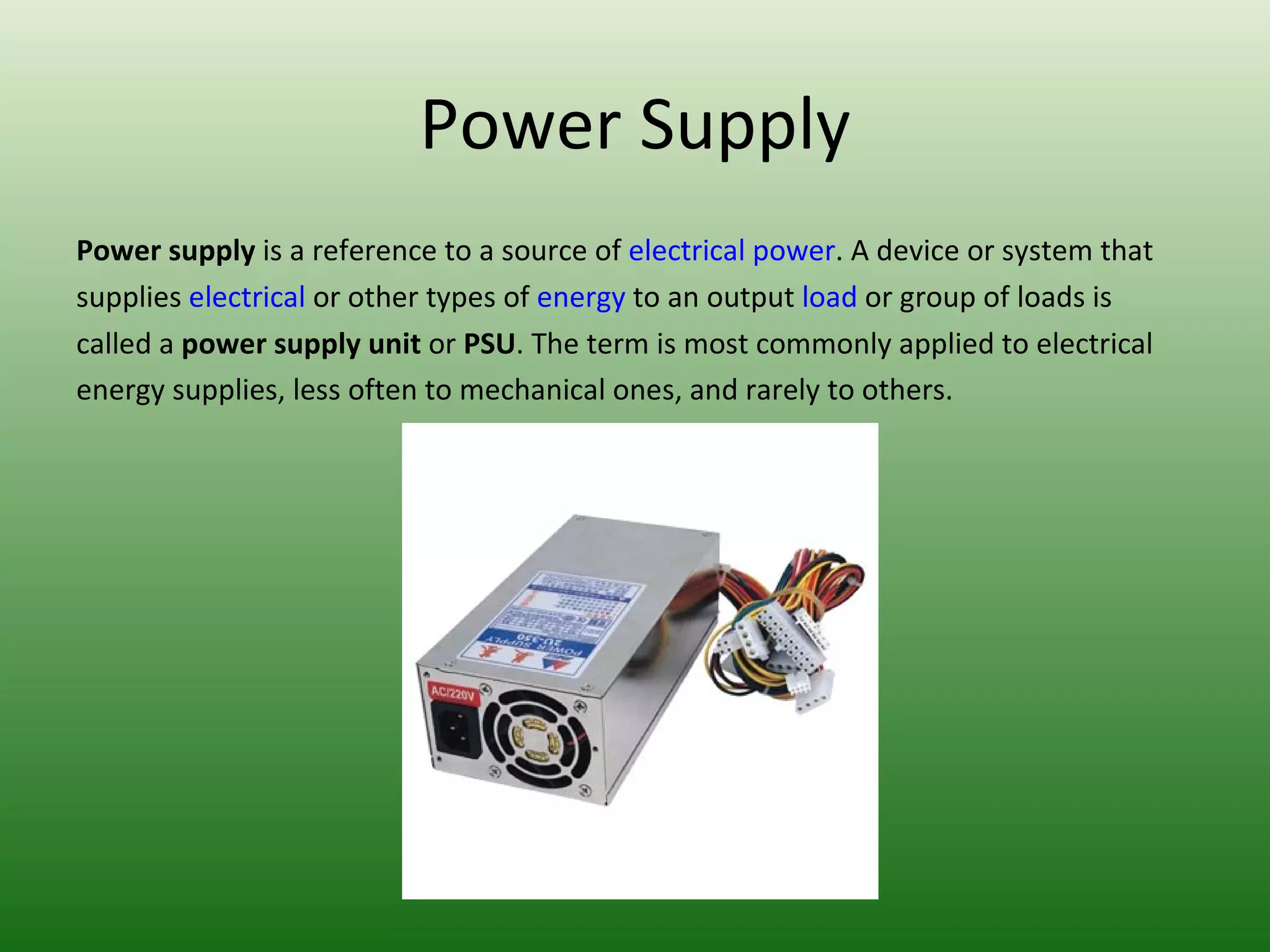 Power Supply Power supply  is a reference to a source of  electrical power . A device or system that supplies  electrical  or other types of  energy  to an output  load  or group of loads is called a  power supply unit  or  PSU . The term is most commonly applied to electrical energy supplies, less often to mechanical ones, and rarely to others. 