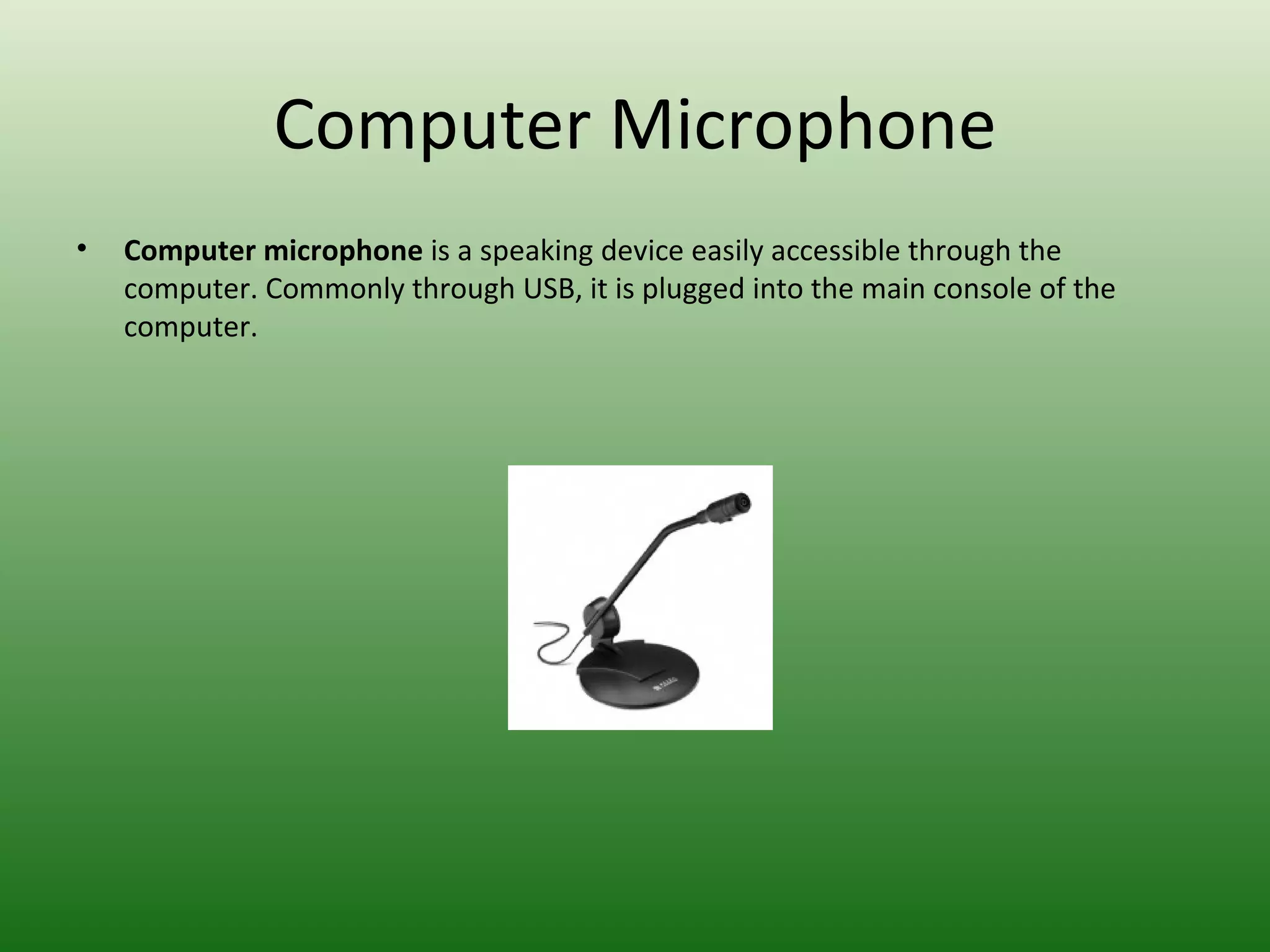 Computer Microphone Computer microphone  is a speaking device easily accessible through the computer. Commonly through USB, it is plugged into the main console of the computer. 