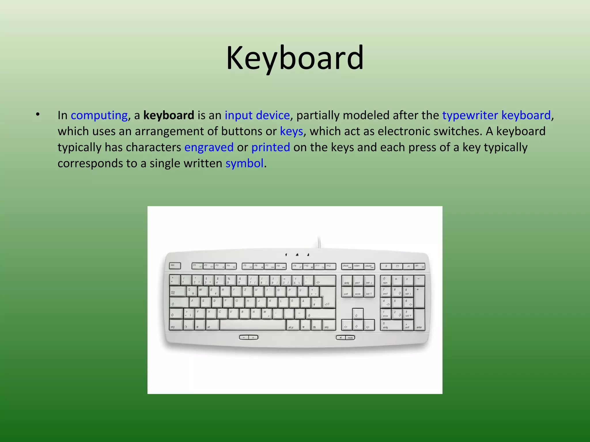 Keyboard In  computing , a  keyboard  is an  input device , partially modeled after the  typewriter keyboard , which uses an arrangement of buttons or  keys , which act as electronic switches. A keyboard typically has characters  engraved  or  printed  on the keys and each press of a key typically corresponds to a single written  symbol . 