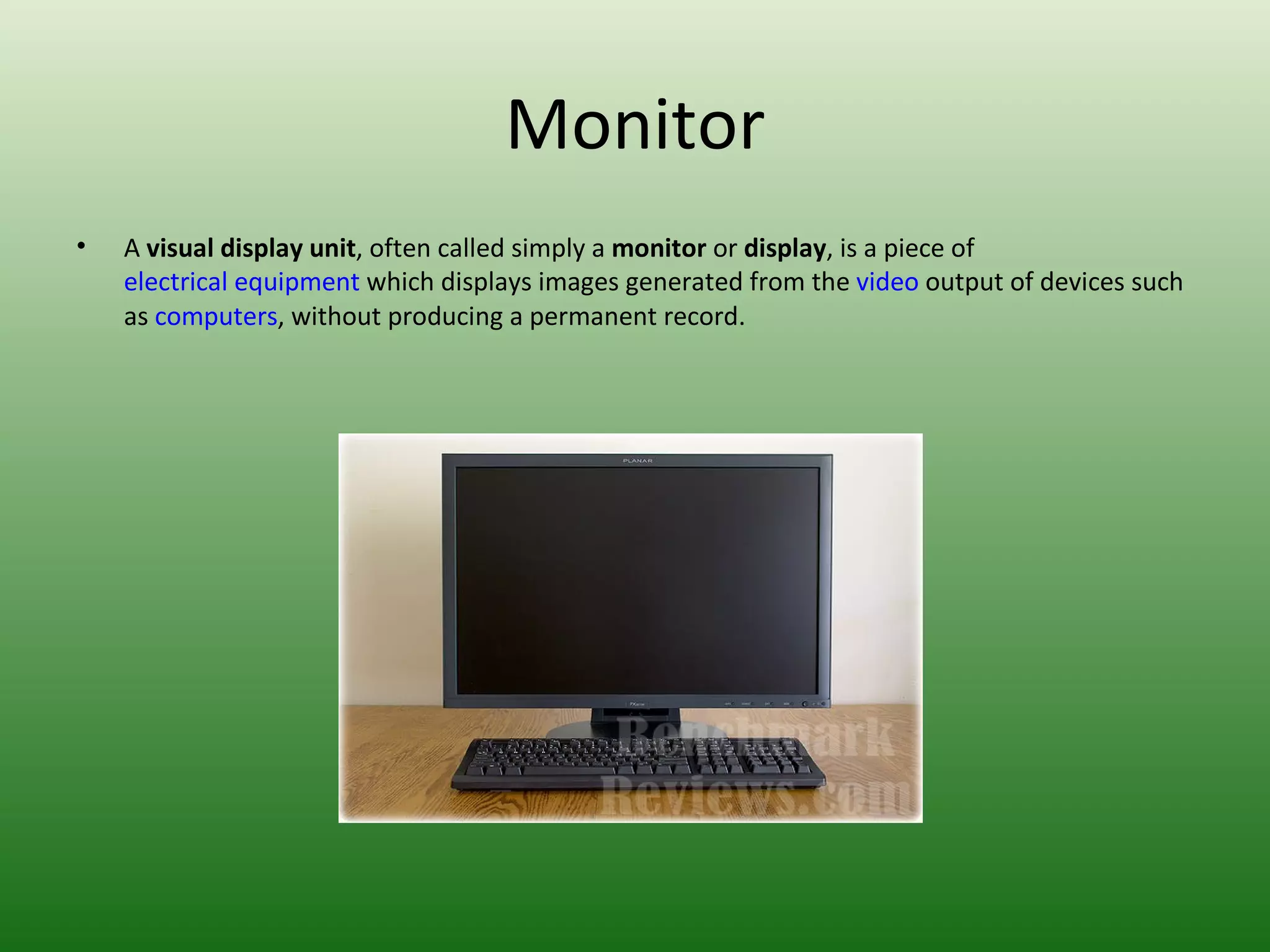 Monitor A  visual display unit , often called simply a  monitor  or  display , is a piece of  electrical equipment  which displays images generated from the  video  output of devices such as  computers , without producing a permanent record. 