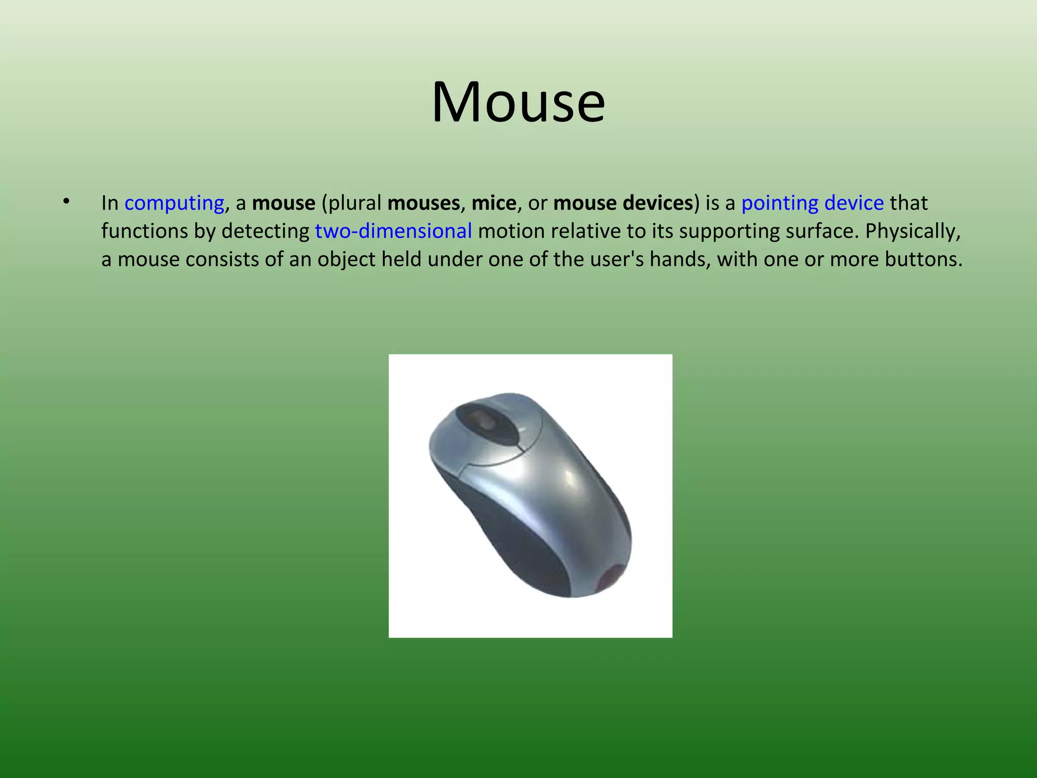 Mouse In  computing , a  mouse  (plural  mouses ,  mice , or  mouse devices ) is a  pointing device  that functions by detecting  two-dimensional  motion relative to its supporting surface. Physically, a mouse consists of an object held under one of the user's hands, with one or more buttons. 