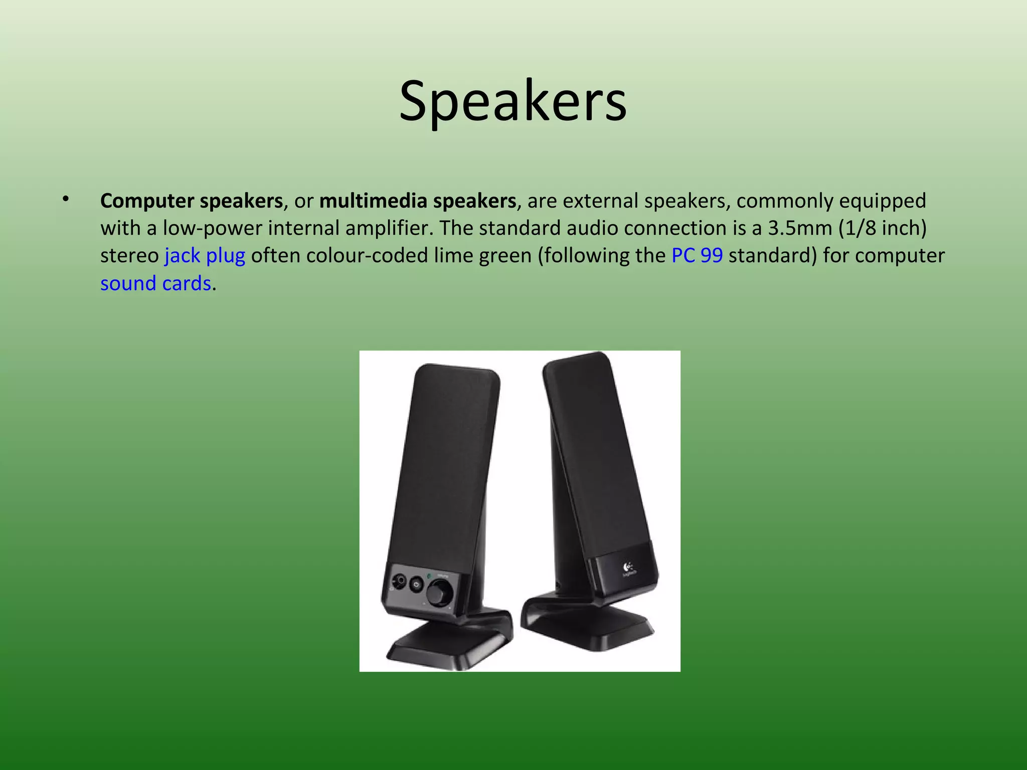 Speakers Computer speakers , or  multimedia speakers , are external speakers, commonly equipped with a low-power internal amplifier. The standard audio connection is a 3.5mm (1/8 inch) stereo  jack plug  often colour-coded lime green (following the  PC 99  standard) for computer  sound cards . 