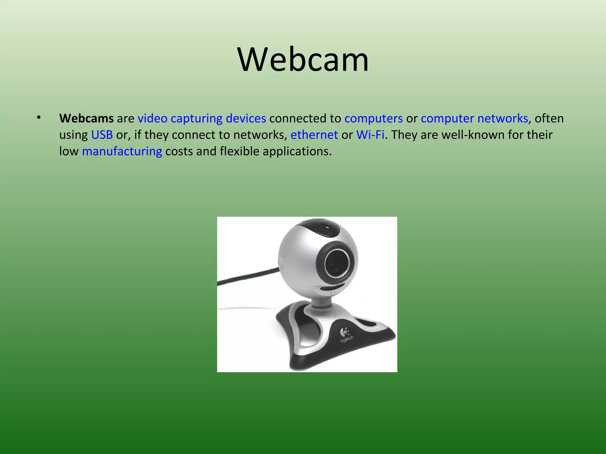Webcam Webcams  are  video capturing devices  connected to  computers  or  computer networks , often using  USB  or, if they connect to networks,  ethernet  or  Wi-Fi . They are well-known for their low  manufacturing  costs and flexible applications. 
