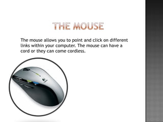 The mouse allows you to point and click on different links within your computer. The mouse can have a cord or they can come cordless.