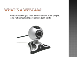 A webcam allows you to do video chat with other people, some webcams also include camera built inside.