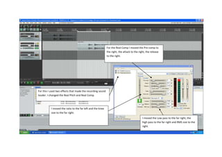 For the Real Comp I moved the Pre-comp to
                                                            the right, the attack to the right, the release
                                                            to the right.




For this I used two effects that made the recording sound
louder. I changed the Real Pitch and Real Comp.



           I moved the ratio to the far left and the knee
           size to the far right.
                                                                                            I moved the Low pass to the far right, the
                                                                                            high pass to the far right and RMS size to the
                                                                                            right.
 