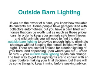 Outside Barn Lighting   If you are the owner of a barn, you know how valuable its contents are. Some people have garages filled with collectors automobiles, but you have a barn filled with horses that can be worth just as much as those pricey cars. In order to keep your animals safe from thieves and wild animals you will need to find the right  outside barn lighting  to provide enough light to eliminate shadows without keeping the horses inside awake all night. There are several options for exterior lighting of your barn, and depending upon where you are – urban or rural – your  outside barn lighting  needs can change. The best way to get the right lights are to consult with an expert before making your final decision, but there will be some things to keep in mind before seeking advice.  