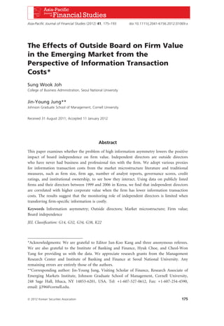 The Effects of Outside Board on Firm Value
in the Emerging Market from the
Perspective of Information Transaction
Costs*
Sung Wook Joh
College of Business Administration, Seoul National University
Jin-Young Jung**
Johnson Graduate School of Management, Cornell University
Received 31 August 2011; Accepted 11 January 2012
Abstract
This paper examines whether the problem of high information asymmetry lowers the positive
impact of board independence on ﬁrm value. Independent directors are outside directors
who have never had business and professional ties with the ﬁrm. We adopt various proxies
for information transaction costs from the market microstructure literature and traditional
measures, such as ﬁrm size, ﬁrm age, number of analyst reports, governance scores, credit
ratings, and institutional ownership, to see how they interact. Using data on publicly listed
ﬁrms and their directors between 1999 and 2006 in Korea, we ﬁnd that independent directors
are correlated with higher corporate value when the ﬁrm has lower information transaction
costs. The results suggest that the monitoring role of independent directors is limited when
transferring ﬁrm-speciﬁc information is costly.
Keywords Information asymmetry; Outside directors; Market microstructure; Firm value;
Board independence
JEL Classiﬁcation: G14, G32, G34, G38, K22
*Acknowledgments: We are grateful to Editor Jun-Koo Kang and three anonymous referees.
We are also grateful to the Institute of Banking and Finance, Hyuk Choe, and Cheol-Won
Yang for providing us with the data. We appreciate research grants from the Management
Research Center and Institute of Banking and Finance at Seoul National University. Any
remaining errors are entirely those of the authors.
**Corresponding author: Jin-Young Jung, Visiting Scholar of Finance, Research Associate of
Emerging Markets Institute, Johnson Graduate School of Management, Cornell University,
248 Sage Hall, Ithaca, NY 14853-6201, USA. Tel: +1-607-527-0612, Fax: +1-607-254-4590,
email: jj396@cornell.edu.
Asia-Paciﬁc Journal of Financial Studies (2012) 41, 175–193 doi:10.1111/j.2041-6156.2012.01069.x
Ó 2012 Korean Securities Association 175
 