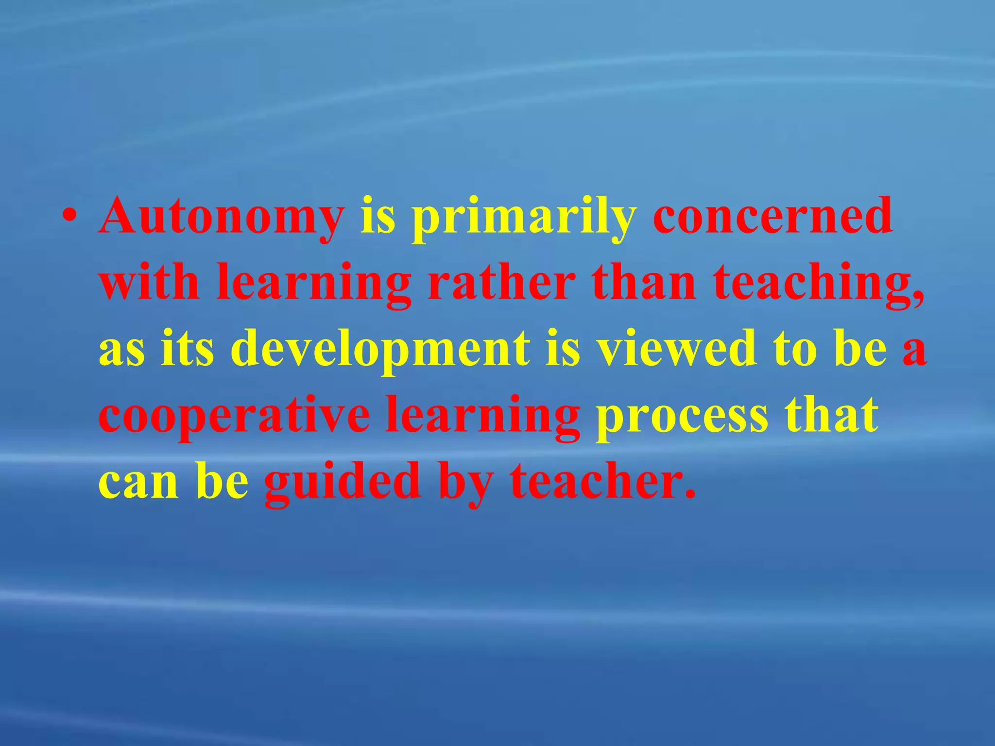 • Autonomy is primarily concerned
with learning rather than teaching,
as its development is viewed to be a
cooperative learning process that
can be guided by teacher.
 