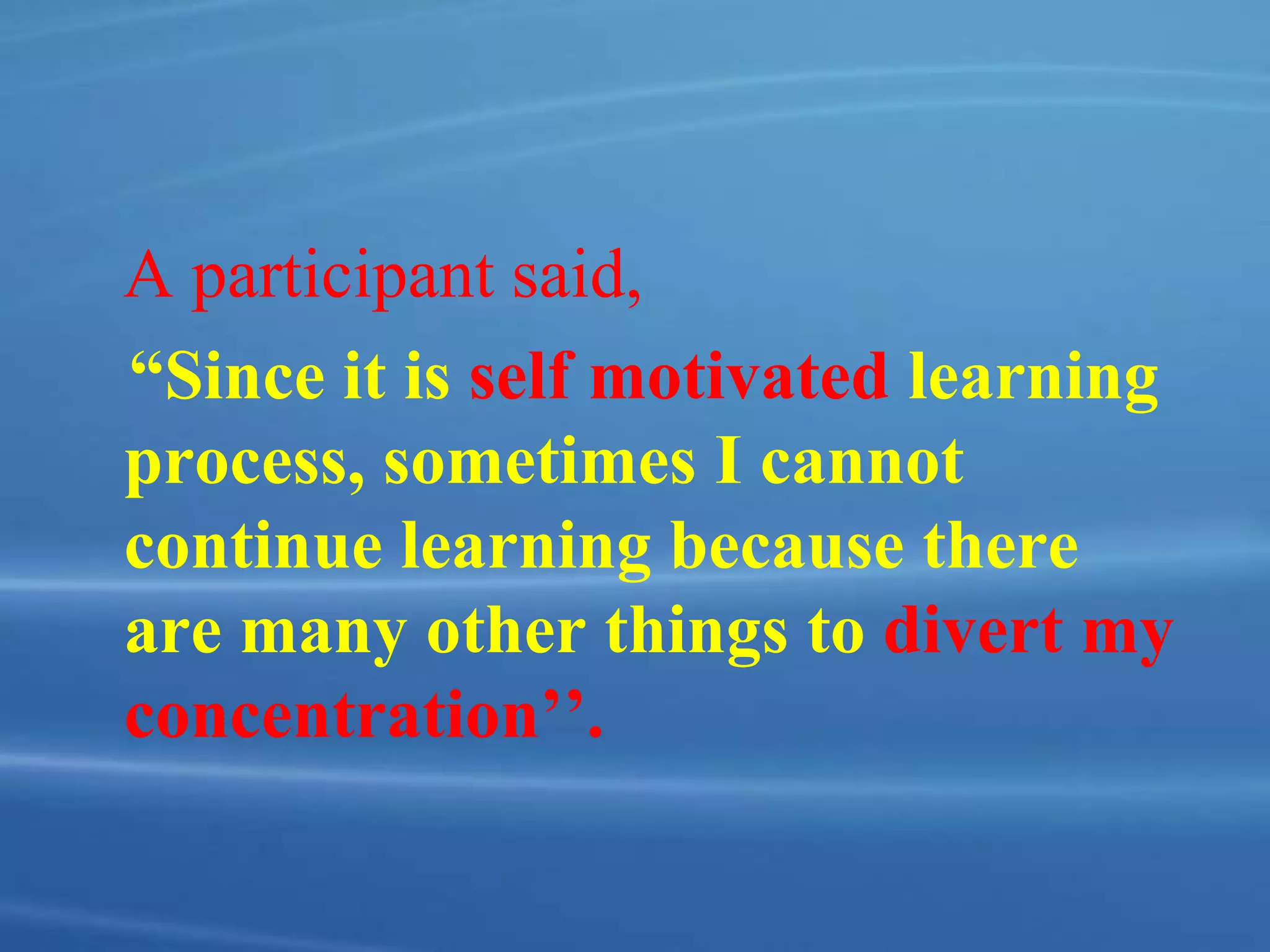 A participant said,
“Since it is self motivated learning
process, sometimes I cannot
continue learning because there
are many other things to divert my
concentration’’.
 