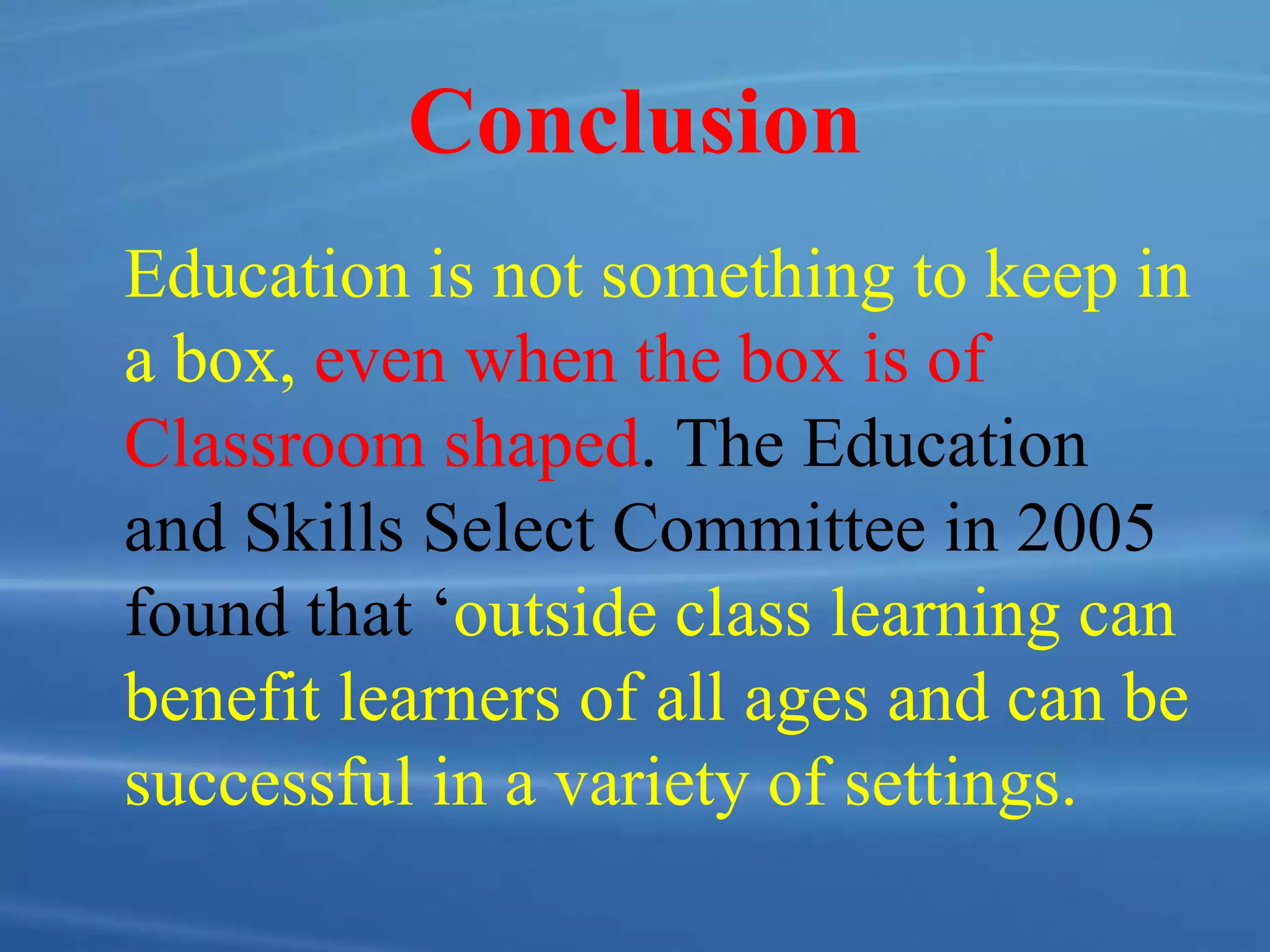 Conclusion
Education is not something to keep in
a box, even when the box is of
Classroom shaped. The Education
and Skills Select Committee in 2005
found that ‘outside class learning can
benefit learners of all ages and can be
successful in a variety of settings.
 