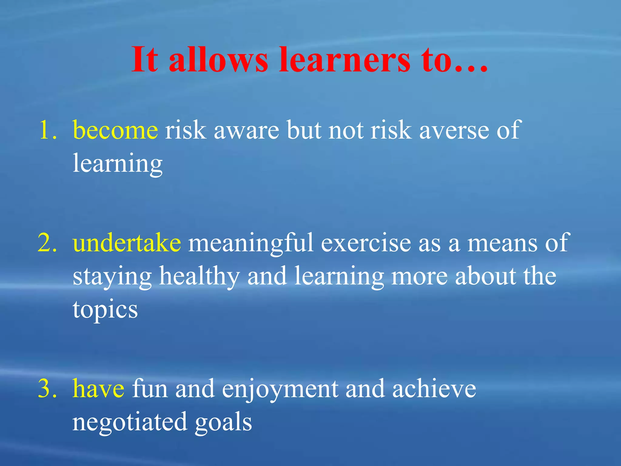 It allows learners to…
1. become risk aware but not risk averse of
learning
2. undertake meaningful exercise as a means of
staying healthy and learning more about the
topics
3. have fun and enjoyment and achieve
negotiated goals
 