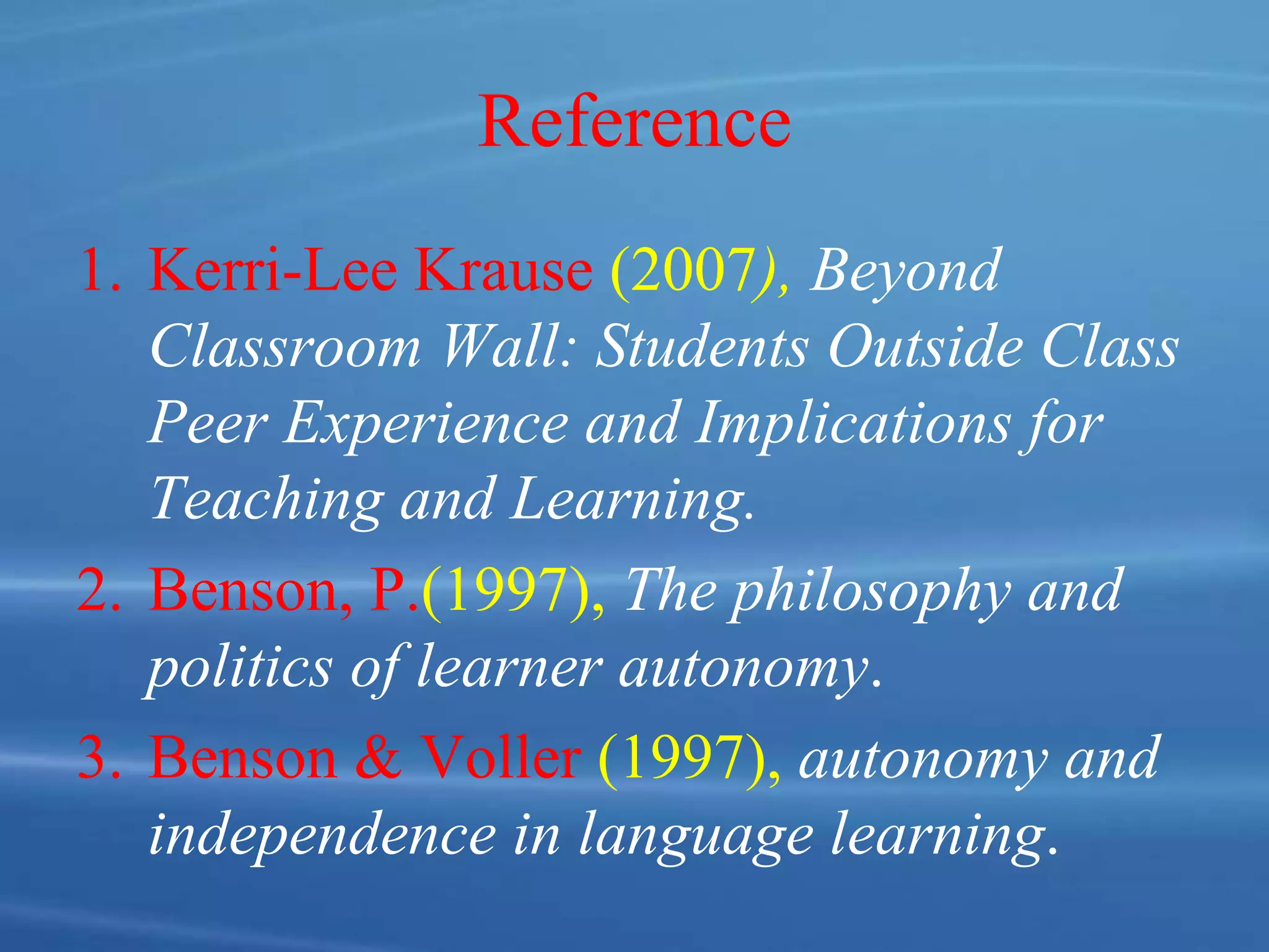 Reference
1. Kerri-Lee Krause (2007), Beyond
Classroom Wall: Students Outside Class
Peer Experience and Implications for
Teaching and Learning.
2. Benson, P.(1997), The philosophy and
politics of learner autonomy.
3. Benson & Voller (1997), autonomy and
independence in language learning.
 