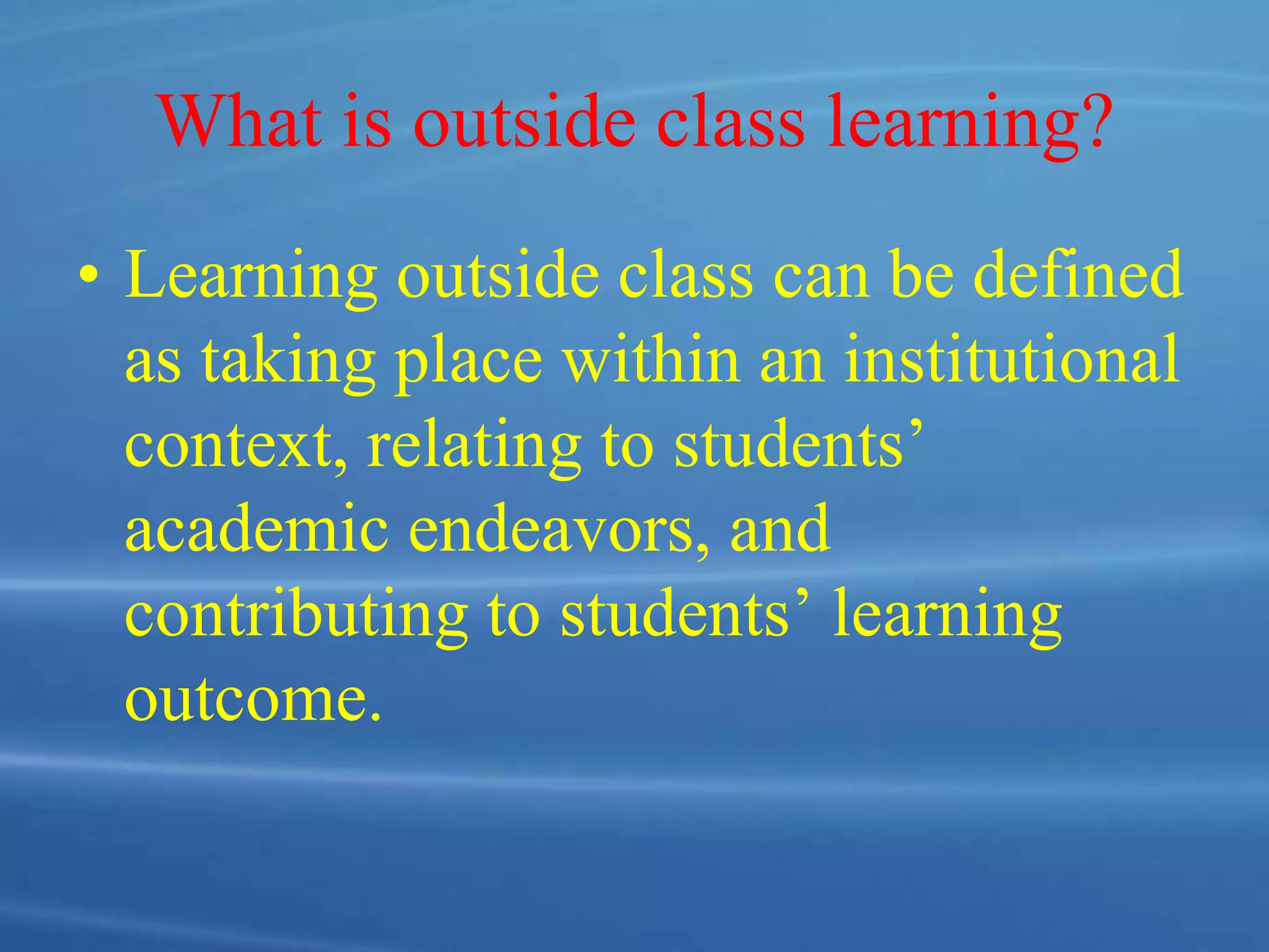 What is outside class learning?
• Learning outside class can be defined
as taking place within an institutional
context, relating to students’
academic endeavors, and
contributing to students’ learning
outcome.
 