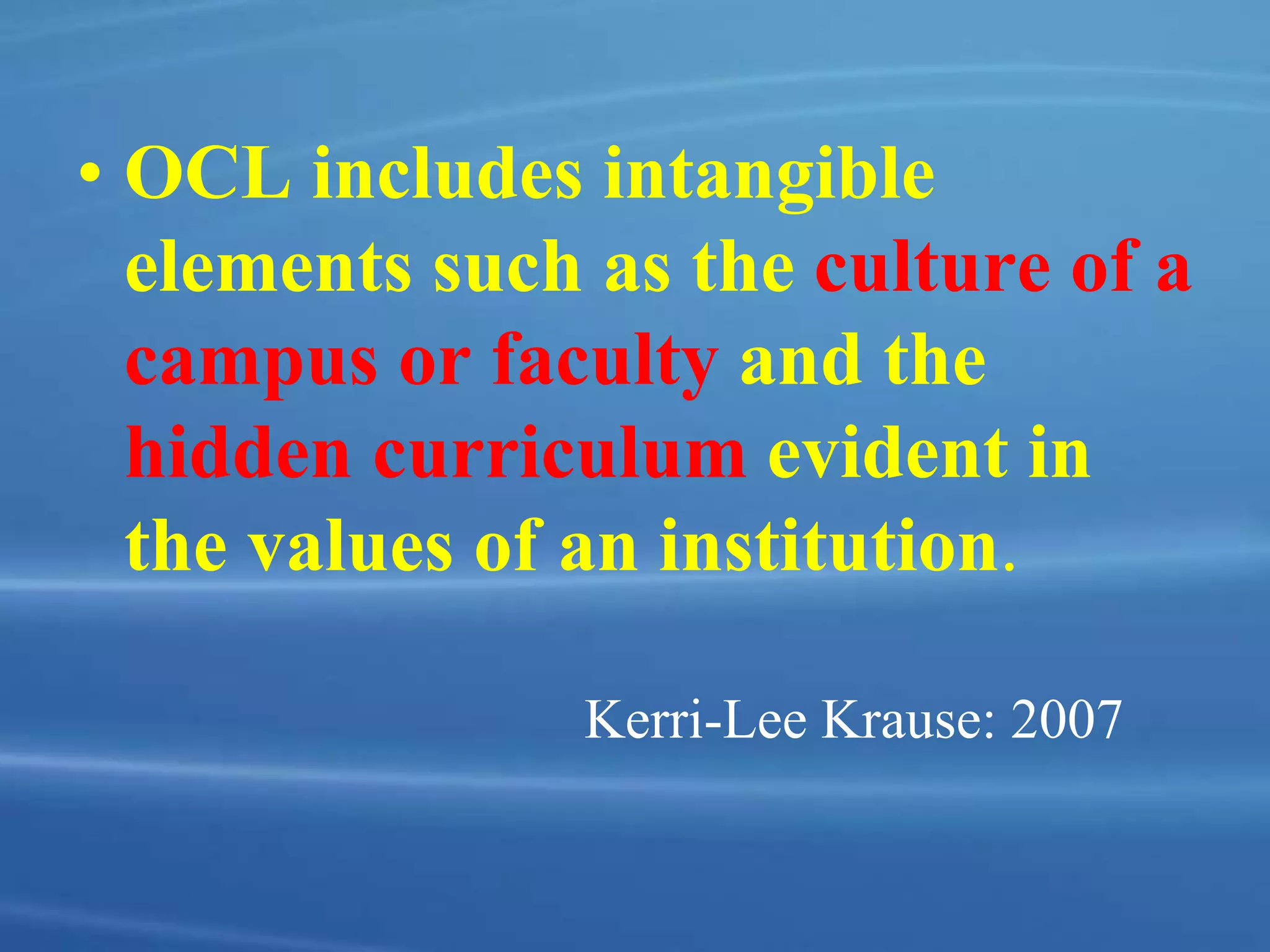• OCL includes intangible
elements such as the culture of a
campus or faculty and the
hidden curriculum evident in
the values of an institution.
Kerri-Lee Krause: 2007
 