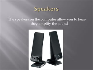 The speakers on the computer allow you to hear- they amplify the sound 