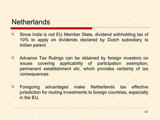 Netherlands Since India is not EU Member State, dividend withholding tax of 10% to apply on dividends declared by Dutch subsidiary to Indian parent   Advance Tax Rulings can be obtained by foreign investors on issues covering applicability of participation exemption, permanent establishment etc. which provides certainty of tax consequences Foregoing advantages make Netherlands tax effective jurisdiction for routing investments to foreign countries, especially in the EU.   