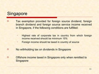 Singapore Tax exemption provided for foreign source dividend, foreign branch dividend and foreign source service income received in Singapore, if the following conditions are fulfilled: Highest rate of corporate tax in country from which foreign income received should be minimum 15% Foreign income should be taxed in country of source No withholding tax on dividends in Singapore Offshore income taxed in Singapore only when remitted to Singapore 