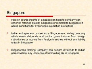 Singapore Foreign source income of Singaporean holding company can either be retained outside Singapore or remitted to Singapore if above conditions for availing tax exemption are fulfilled Indian entrepreneur can set up a Singaporean holding company which earns dividends and capital gains income from foreign subsidiaries or income from foreign branches without any liability to tax in Singapore Singaporean Holding Company can declare dividends to Indian parent without any incidence of withholding tax in Singapore 