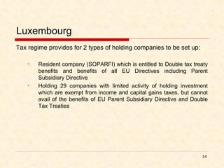 Luxembourg Tax regime provides for 2 types of holding companies to be set up: Resident company (SOPARFI) which is entitled to Double tax treaty benefits and benefits of all EU Directives including Parent Subsidiary Directive Holding 29 companies with limited activity of holding investment which are exempt from income and capital gains taxes, but cannot avail of the benefits of EU Parent Subsidiary Directive and Double Tax Treaties   