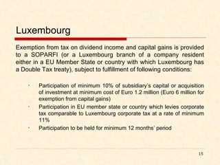Luxembourg Exemption from tax on dividend income and capital gains is provided to a SOPARFI (or a Luxembourg branch of a company resident either in a EU Member State or country with which Luxembourg has a Double Tax treaty), subject to fulfillment of following conditions: Participation of minimum 10% of subsidiary’s capital or acquisition of investment at minimum cost of Euro 1.2 million (Euro 6 million for exemption from capital gains) Participation in EU member state or country which levies corporate tax comparable to Luxembourg corporate tax at a rate of minimum 11% Participation to be held for minimum 12 months’ period 
