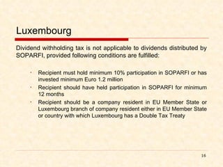 Luxembourg Dividend withholding tax is not applicable to dividends distributed by SOPARFI, provided following conditions are fulfilled: Recipient must hold minimum 10% participation in SOPARFI or has invested minimum Euro 1.2 million Recipient should have held participation in SOPARFI for minimum 12 months Recipient should be a company resident in EU Member State or Luxembourg branch of company resident either in EU Member State or country with which Luxembourg has a Double Tax Treaty 