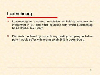 Luxembourg Luxembourg an attractive jurisdiction for holding company for investment in EU and other countries with which Luxembourg has a Double Tax Treaty  Dividends declared by Luxembourg holding company to Indian parent would suffer withholding tax @ 20% in Luxembourg 