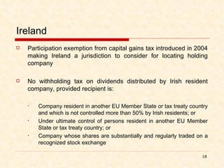 Ireland Participation exemption from capital gains tax introduced in 2004 making Ireland a jurisdiction to consider for locating holding company  No withholding tax on dividends distributed by Irish resident company, provided recipient is: Company resident in another EU Member State or tax treaty country and which is not controlled more than 50% by Irish residents; or Under ultimate control of persons resident in another EU Member State or tax treaty country; or  Company whose shares are substantially and regularly traded on a recognized stock exchange 