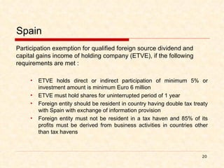 Spain Participation exemption for qualified foreign source dividend and capital gains income of holding company (ETVE), if the following requirements are met : ETVE holds direct or indirect participation of minimum 5% or investment amount is minimum Euro 6 million ETVE must hold shares for uninterrupted period of 1 year Foreign entity should be resident in country having double tax treaty with Spain with exchange of information provision Foreign entity must not be resident in a tax haven and 85% of its profits must be derived from business activities in countries other than tax havens 