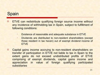 Spain ETVE can redistribute qualifying foreign source income without any incidence of withholding tax in Spain, subject to fulfillment of following conditions: Existence of reasonable and adequate substance in ETVE Dividends are distributed to non-resident shareholders (except those resident in tax haven) out of exempt dividend income of ETVE Capital gains income accruing to non-resident shareholders on transfer of participation in ETVE not liable to tax in Spain to the extent gains do not exceed undistributed profits of ETVE comprising of exempt dividends, capital gains income and appreciation in value of foreign qualifying participated subsidiaries 