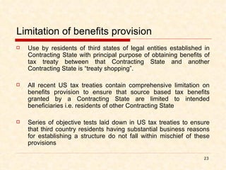 Limitation of benefits provision Use by residents of third states of legal entities established in Contracting State with principal purpose of obtaining benefits of tax treaty between that Contracting State and another Contracting State is “treaty shopping”. All recent US tax treaties contain comprehensive limitation on benefits provision to ensure that source based tax benefits granted by a Contracting State are limited to intended beneficiaries i.e. residents of other Contracting State Series of objective tests laid down in US tax treaties to ensure that third country residents having substantial business reasons for establishing a structure do not fall within mischief of these provisions 