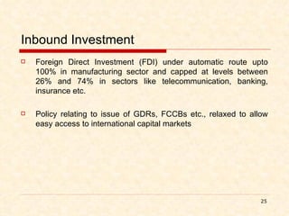 Inbound Investment Foreign Direct Investment (FDI) under automatic route upto 100% in manufacturing sector and capped at levels between 26% and 74% in sectors like telecommunication, banking, insurance etc. Policy relating to issue of GDRs, FCCBs etc., relaxed to allow easy access to international capital markets 