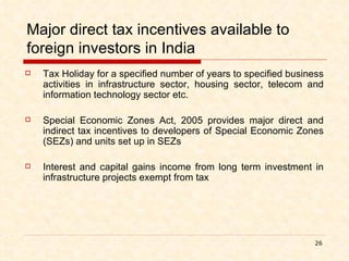 Major direct tax incentives available to foreign investors in India Tax Holiday for a specified number of years to specified business activities in infrastructure sector, housing sector, telecom and information technology sector etc. Special Economic Zones Act, 2005 provides major direct and indirect tax incentives to developers of Special Economic Zones (SEZs) and units set up in SEZs Interest and capital gains income from long term investment in infrastructure projects exempt from tax 