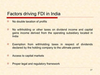 Factors driving FDI in India No double taxation of profits No withholding or other taxes on dividend income and capital gains income derived from the operating subsidiary located in India Exemption from withholding taxes in respect of dividends declared by the holding company to the ultimate parent Access to capital markets Proper legal and regulatory framework 