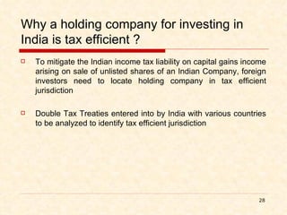 Why a holding company for investing in India is tax efficient ? To mitigate the Indian income tax liability on capital gains income arising on sale of unlisted shares of an Indian Company, foreign investors need to locate holding company in tax efficient jurisdiction Double Tax Treaties entered into by India with various countries to be analyzed to identify tax efficient jurisdiction 