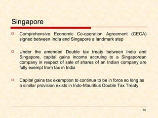 Singapore Comprehensive Economic Co-operation Agreement (CECA) signed between India and Singapore a landmark step Under the amended Double tax treaty between India and Singapore, capital gains income accruing to a Singaporean company in respect of sale of shares of an Indian company are fully exempt from tax in India Capital gains tax exemption to continue to be in force so long as a similar provision exists in Indo-Mauritius Double Tax Treaty 