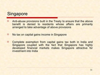 Singapore Anti-abuse provisions built in the Treaty to ensure that the above benefit is denied to residents whose affairs are primarily arranged to take advantage of above provisions No tax on capital gains income in Singapore Complete exemption from capital gains tax both in India and Singapore coupled with the fact that Singapore has highly developed financial markets makes Singapore attractive for investment into India 